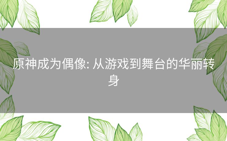 原神成为偶像: 从游戏到舞台的华丽转身