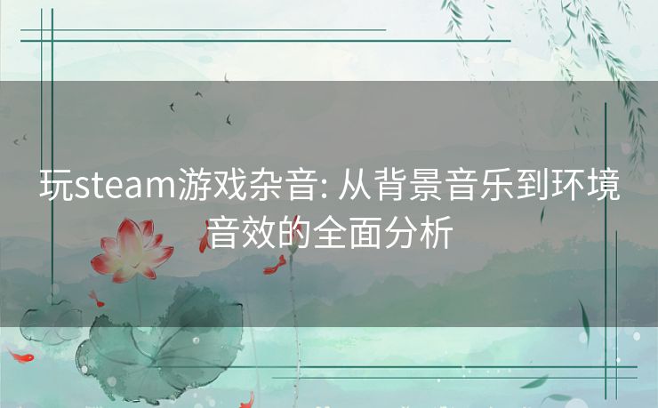 玩steam游戏杂音: 从背景音乐到环境音效的全面分析